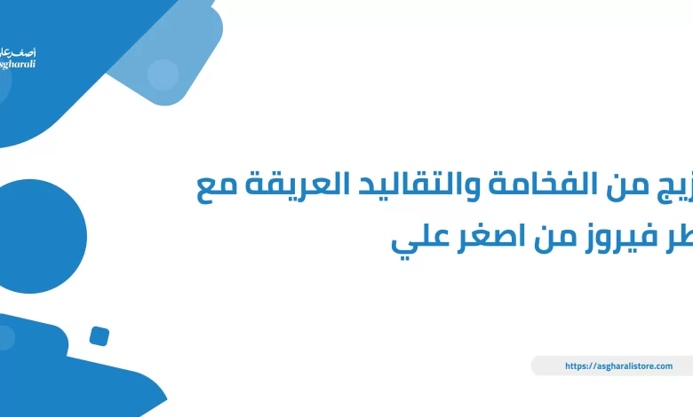 مزيج من الفخامة والتقاليد العريقة مع عطر فيروز من اصغر علي