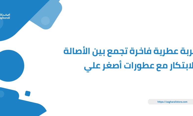 تجربة عطرية فاخرة تجمع بين الأصالة والابتكار مع عطورات أصغر علي